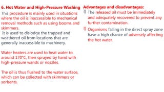 Advantages and disadvantages:
 The released oil must be immediately
and adequately recovered to prevent any
further contamination.
 Organisms falling in the direct spray zone
have a high chance of adversely affecting
the hot water.
6. Hot Water and High-Pressure Washing
This procedure is mainly used in situations
where the oil is inaccessible to mechanical
removal methods such as using booms and
skimmers.
It is used to dislodge the trapped and
weathered oil from locations that are
generally inaccessible to machinery.
Water heaters are used to heat water to
around 170°C, then sprayed by hand with
high-pressure wands or nozzles.
The oil is thus flushed to the water surface,
which can be collected with skimmers or
sorbents.
 
