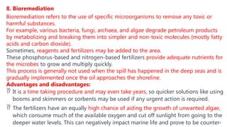 8. Bioremediation
Bioremediation refers to the use of specific microorganisms to remove any toxic or
harmful substances.
For example, various bacteria, fungi, archaea, and algae degrade petroleum products
by metabolizing and breaking them into simpler and non-toxic molecules (mostly fatty
acids and carbon dioxide).
Sometimes, reagents and fertilizers may be added to the area.
These phosphorus-based and nitrogen-based fertilizers provide adequate nutrients for
the microbes to grow and multiply quickly.
This process is generally not used when the spill has happened in the deep seas and is
gradually implemented once the oil approaches the shoreline.
Advantages and disadvantages:
 It is a time taking procedure and may even take years, so quicker solutions like using
booms and skimmers or sorbents may be used if any urgent action is required.
 The fertilizers have an equally high chance of aiding the growth of unwanted algae,
which consume much of the available oxygen and cut off sunlight from going to the
deeper water levels. This can negatively impact marine life and prove to be counter-
 