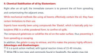 9. Chemical Stabilisation of oil by Elastomizers
Right after an oil spill, the immediate concern is to prevent the oil from spreading
and contaminating the adjacent areas.
While mechanical methods like using oil booms effectively contain the oil, they have
certain limitations to their use.
Experts have recently been using compounds like ‘Elastol’, which is basically poly iso-
butylene (PIB) in a white powdered form, to confine oil spills.
The compound gelatinizes or solidifies the oil on the water surface, thus preventing it
from spreading or escaping.
In addition, the gelatin is easy to retrieve, and this makes the process highly efficient.
Advantages and disadvantages:
 It is a quick action method, with typical reaction times of 15-40 minutes.
 While PIB is non-toxic and commonly found in foodstuffs, the gelatin may risk
 