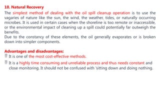 10. Natural Recovery
The simplest method of dealing with the oil spill cleanup operation is to use the
vagaries of nature like the sun, the wind, the weather, tides, or naturally occurring
microbes. It is used in certain cases when the shoreline is too remote or inaccessible,
or the environmental impact of cleaning up a spill could potentially far outweigh the
benefits.
Due to the constancy of these elements, the oil generally evaporates or is broken
down into simpler components.
Advantages and disadvantages:
 It is one of the most cost-effective methods.
 It is a highly time consuming and unreliable process and thus needs constant and
close monitoring. It should not be confused with ‘sitting down and doing nothing.
 
