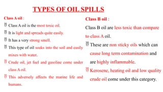 TYPES OF OIL SPILLS
Class A oil :
 Class A oil is the most toxic oil.
 It is light and spreads quite easily.
 It has a very strong smell.
 This type of oil soaks into the soil and easily
mixes with water.
 Crude oil, jet fuel and gasoline come under
class A oil.
 This adversely affects the marine life and
humans.
Class B oil :
Class B oil are less toxic than compare
to class A oil.
 These are non sticky oils which can
cause long term contamination and
are highly inflammable.
 Kerosene, heating oil and low quality
crude oil come under this category.
 