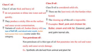 Class C oil :
Class C oil are thick and heavy oil
 do not penetrate or dilute into water and soil
quickly.
 They produce a sticky film on the surface
and cause severe contamination.
 Variants of crude oil, bunker (heavy oil) (any
type of fuel oil, used aboard water vessels, bunker
fuel to power their motors ) come under this
category.
Class D oil :
Class D oil is considered solid oils.
 These are the least toxic oils that harden when
heated.
 The cleaning up of this oil is impossible.
 Examples: Beef, pork and chicken fat.
Butter, cream and milk fat. Coconut, palm
and palm kernel oils.
Non petroleum oil :
Non petroleum oil is thin type of oil that penetrates into the soil and water
easily and cause severe damage.
Ex. Synthetic oils derived from animal and plant fat
 