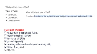 Fuel oils include
heavy fuel oil (bunker fuel),
marine fuel oil (MFO),
 furnace oil (FO),
gas oil (gasoil),
heating oils (such as home heating oil),
diesel fuel, and
others.
 