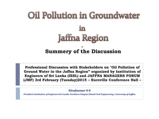 Summery of the Discussion
Professional Discussion with Stakeholders on "Oil Pollution of
Ground Water in the Jaffna Region” organized by Institution of
Engineers of Sri Lanka (IESL) and JAFFNA MANAGERS FORUM
(JMF) 3rd February (Tuesday)2015 – Euroville Conference Hall –
Sivakumar S S
President Institution of Engineers Sri Lanka Northern Chapter/Head Civil Engineering, University of Jaffna
 