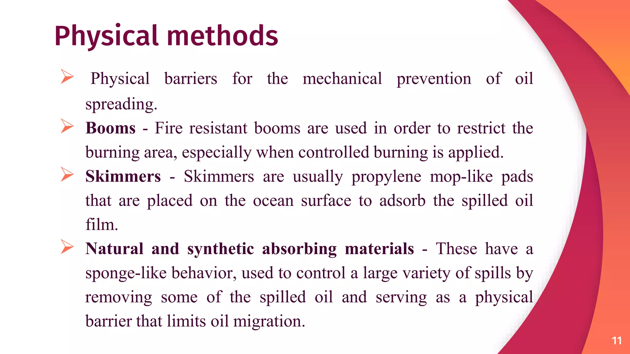Physical methods
 Physical barriers for the mechanical prevention of oil
spreading.
 Booms - Fire resistant booms are used in order to restrict the
burning area, especially when controlled burning is applied.
 Skimmers - Skimmers are usually propylene mop-like pads
that are placed on the ocean surface to adsorb the spilled oil
film.
 Natural and synthetic absorbing materials - These have a
sponge-like behavior, used to control a large variety of spills by
removing some of the spilled oil and serving as a physical
barrier that limits oil migration.
11
 