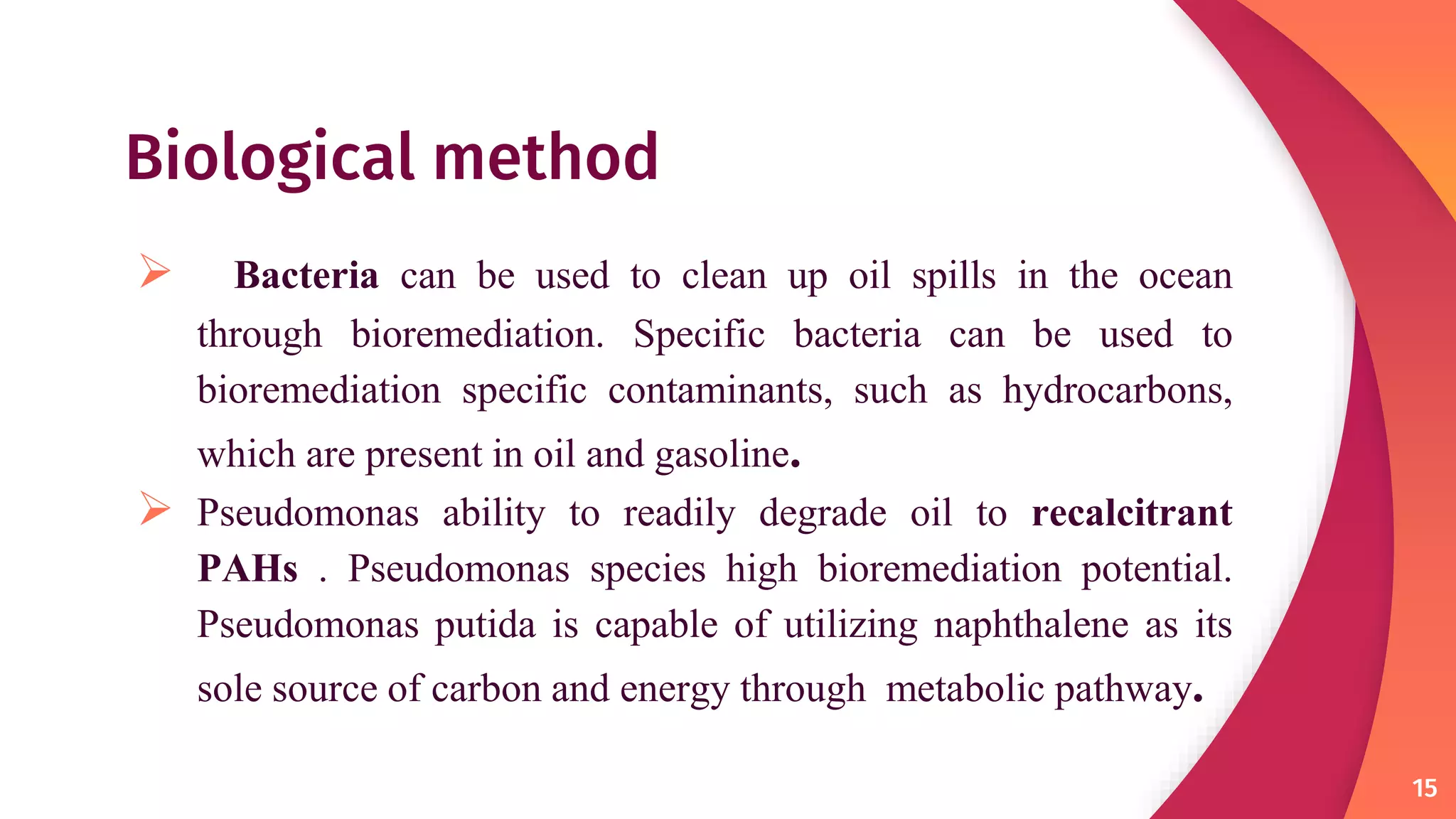 Biological method
 Bacteria can be used to clean up oil spills in the ocean
through bioremediation. Specific bacteria can be used to
bioremediation specific contaminants, such as hydrocarbons,
which are present in oil and gasoline.
 Pseudomonas ability to readily degrade oil to recalcitrant
PAHs . Pseudomonas species high bioremediation potential.
Pseudomonas putida is capable of utilizing naphthalene as its
sole source of carbon and energy through metabolic pathway.
15
 