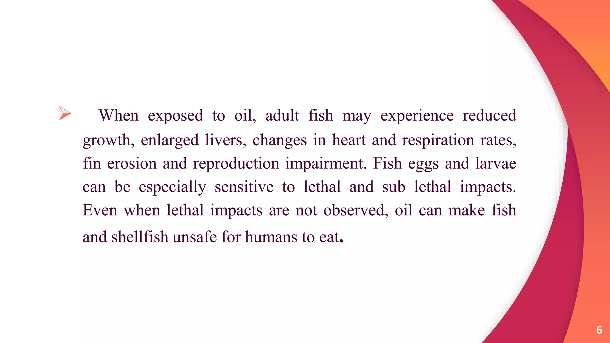  When exposed to oil, adult fish may experience reduced
growth, enlarged livers, changes in heart and respiration rates,
fin erosion and reproduction impairment. Fish eggs and larvae
can be especially sensitive to lethal and sub lethal impacts.
Even when lethal impacts are not observed, oil can make fish
and shellfish unsafe for humans to eat.
6
 