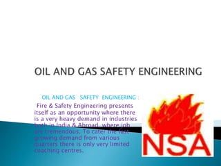 OIL AND GAS SAFETY ENGINEERING :
Fire & Safety Engineering presents
itself as an opportunity where there
is a very heavy demand in industries
both in India & Abroad, where job
are tremendous. To cater the fast
growing demand from various
quarters there is only very limited
coaching centres.
 