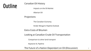 Outline
Canadian Oil History
Impacts on the Oil Market
Albertan Oil
Projections
The Canadian Economy
Kinder Morgan’s Pipeline Outlook
Extra Costs of Bitumen
Looking at Canadian Crude Oil Transportation
Comparison to other land transport
Keystone XL Pipeline
The Future of a Nation Dependant on Oil (Discussion) 2
 