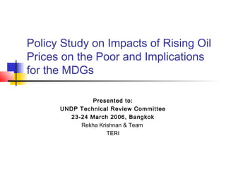 Policy Study on Impacts of Rising Oil
Prices on the Poor and Implications
for the MDGs

               Presented to:
      UNDP Technical Review Committee
        23-24 March 2006, Bangkok
           Rekha Krishnan & Team
                    TERI
 