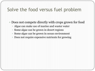 Solve the food versus fuel problem
 Does not compete directly with crops grown for food
 Algae can make use of marine and waster water
 Some algae can be grown in desert regions
 Some algae can be grown in ocean environment
 Does not require expensive nutrients for growing

 