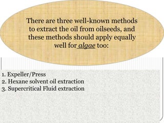 There are three well-known methods
to extract the oil from oilseeds, and
these methods should apply equally
well for algae too:

1. Expeller/Press
2. Hexane solvent oil extraction
3. Supercritical Fluid extraction

 