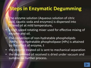 Steps in Enzymatic Degumming
• The enzyme solution (Aqueous solution of citric
acid, caustic soda and enzymes) is dispersed into
filtered oil at mild temperature,
• a high speed rotating mixer used for effective mixing of
enzyme and oil.
• The conversion of non-hydratable phospholipids
(NHPs) into hydratable phospholipase (HPs) is attained
by the effect of enzyme, t
• the enzyme treated oil is sent to mechanical separation
• the degummed oil received is dried under vacuum and
suitable for further process.

 