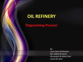 OIL REFINERY
‘Degumming Process’

By :
Izyan Hanis Bt Ramlan
Nor Adilah Bt Sazali
Mursyidah Bt Abdul Gani
Liyana Bt Jamil

 