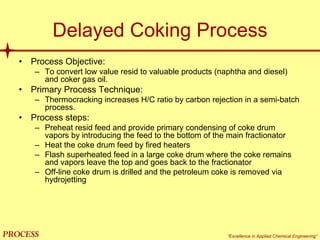 mol`bpp “Excellence in Applied Chemical Engineering”
Delayed Coking Process
• Process Objective:
– To convert low value resid to valuable products (naphtha and diesel)
and coker gas oil.
• Primary Process Technique:
– Thermocracking increases H/C ratio by carbon rejection in a semi-batch
process.
• Process steps:
– Preheat resid feed and provide primary condensing of coke drum
vapors by introducing the feed to the bottom of the main fractionator
– Heat the coke drum feed by fired heaters
– Flash superheated feed in a large coke drum where the coke remains
and vapors leave the top and goes back to the fractionator
– Off-line coke drum is drilled and the petroleum coke is removed via
hydrojetting
 