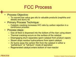 mol`bpp “Excellence in Applied Chemical Engineering”
FCC Process
• Process Objective:
– To convert low value gas oils to valuable products (naphtha and
diesel) and slurry oil.
• Primary Process Technique:
– Catalytic cracking increases H/C ratio by carbon rejection in a
continuous process.
• Process steps:
– Gas oil feed is dispersed into the bottom of the riser using steam
– Thermal cracking occurs on the surface of the catalyst
– Disengaging drum separates spent catalyst from product vapors
– Steam strips residue hydrocarbons from spent catalyst
– Air burns away the carbon film from the catalyst in either a
“partial-burn” or “full-burn” mode of operation
– Regenerated catalyst enters bottom of riser-reactor
 