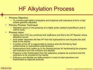 mol`bpp “Excellence in Applied Chemical Engineering”
HF Alkylation Process
• Process Objective:
– To combine light olefins (propylene and butylene) with isobutane to form a high
octane gasoline (alkylate).
• Primary Process Technique:
– Alkylation occurs in the presence of a highly acidic catalyst (hydroflouric acid or
sulfuric acid).
• Process steps:
– Olefins from FCC are combined with IsoButane and fed to the HF Reactor where
alkylation occurs
– Acid settler separates the free HF from the hydrocarbons and recycles the acid
back to the reactor
– A portion of the HF is regenerated to remove acid oils formed by feed
contaminants or hydrocarbon polymerization
– Hydrocarbons from settler go to the DeIsobutanizer for fractionating the propane
and isobutane from the n-butane and alkylate
– Propane is then fractionated from the isobutane; propane as a product and the
isobutane to be recycled to the reactor
– N-Butane and alkylate are deflourinated in a bed of solid adsorbent and
fractionated as separate products
 