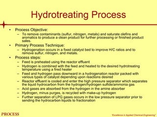 mol`bpp “Excellence in Applied Chemical Engineering”
Hydrotreating Process
• Process Objective:
– To remove contaminants (sulfur, nitrogen, metals) and saturate olefins and
aromatics to produce a clean product for further processing or finished product
sales.
• Primary Process Technique:
– Hydrogenation occurs in a fixed catalyst bed to improve H/C ratios and to
remove sulfur, nitrogen, and metals.
• Process steps:
– Feed is preheated using the reactor effluent
– Hydrogen is combined with the feed and heated to the desired hydrotreating
temperature using a fired heater
– Feed and hydrogen pass downward in a hydrogenation reactor packed with
various types of catalyst depending upon reactions desired
– Reactor effluent is cooled and enter the high pressure separator which separates
the liquid hydrocarbon from the hydrogen/hydrogen sulfide/ammonia gas
– Acid gases are absorbed from the hydrogen in the amine absorber
– Hydrogen, minus purges, is recycled with make-up hydrogen
– Further separation of LPG gases occurs in the low pressure separator prior to
sending the hydrocarbon liquids to fractionation
 