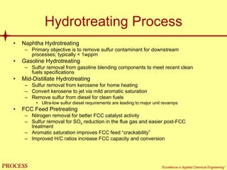 mol`bpp “Excellence in Applied Chemical Engineering”
Hydrotreating Process
• Naphtha Hydrotreating
– Primary objective is to remove sulfur contaminant for downstream
processes; typically < 1wppm
• Gasoline Hydrotreating
– Sulfur removal from gasoline blending components to meet recent clean
fuels specifications
• Mid-Distillate Hydrotreating
– Sulfur removal from kerosene for home heating
– Convert kerosene to jet via mild aromatic saturation
– Remove sulfur from diesel for clean fuels
• Ultra-low sulfur diesel requirements are leading to major unit revamps
• FCC Feed Pretreating
– Nitrogen removal for better FCC catalyst activity
– Sulfur removal for SOx reduction in the flue gas and easier post-FCC
treatment
– Aromatic saturation improves FCC feed “crackability”
– Improved H/C ratios increase FCC capacity and conversion
 