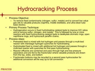 mol`bpp “Excellence in Applied Chemical Engineering”
Hydrocracking Process
• Process Objective:
– To remove feed contaminants (nitrogen, sulfur, metals) and to convert low value
gas oils to valuable products (naphtha, middle distillates, and ultra-clean lube
base stocks).
• Primary Process Technique:
– Hydrogenation occurs in fixed hydrotreating catalyst beds to improve H/C ratios
and to remove sulfur, nitrogen, and metals. This is followed by one or more
reactors with fixed hydrocracking catalyst beds to dealkylate aromatic rings, open
naphthene rings, and hydrocrack paraffin chains.
• Process steps:
– Preheated feed is mixed with hot hydrogen and passes through a multi-bed
reactor with interstage hydrogen quenches for hydrotreating
– Hydrotreated feed is mixed with additional hot hydrogen and passes through a
multi-bed reactor with quenches for first pass hydrocracking
– Reactor effluents are combined and pass through high and low pressure
separators and are fed to the fractionator where valuable products are drawn
from the top, sides, and bottom
– Fractionator bottoms may be recycled to a second pass hydrocracker for
additional conversion all the way up to full conversion
 