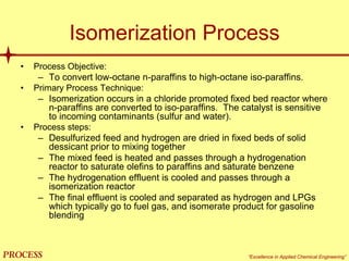mol`bpp “Excellence in Applied Chemical Engineering”
Isomerization Process
• Process Objective:
– To convert low-octane n-paraffins to high-octane iso-paraffins.
• Primary Process Technique:
– Isomerization occurs in a chloride promoted fixed bed reactor where
n-paraffins are converted to iso-paraffins. The catalyst is sensitive
to incoming contaminants (sulfur and water).
• Process steps:
– Desulfurized feed and hydrogen are dried in fixed beds of solid
dessicant prior to mixing together
– The mixed feed is heated and passes through a hydrogenation
reactor to saturate olefins to paraffins and saturate benzene
– The hydrogenation effluent is cooled and passes through a
isomerization reactor
– The final effluent is cooled and separated as hydrogen and LPGs
which typically go to fuel gas, and isomerate product for gasoline
blending
 