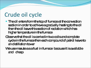 Crude oil cycle The oil enters form the top of furnace at the convection section in order to achieve a gradually heating to the oil then the oil leave this section of radiation which has higher temperature in the furnace  Observe that the oil is carried in two coils and complete cycle in the furnace then each compound of petrol leave to an distillation tower We use mazute a s a fuel in furnace  because it is available  and  cheap  
