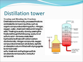 Distillation tower Treating and Blending the Fractions Distillated and chemically processed fractions are treated to remove impurities, such as organic compounds containing sulfur, nitrogen, oxygen, water, dissolved metals and inorganic salts. Treating is usually done by passing the fractions through the following: a column of sulfuric acid - removes unsaturated hydrocarbons (those with carbon-carbon double-bonds), nitrogen compounds, oxygen compounds and residual solids (tars, asphalt)  an absorption column filled with drying agents to remove water  sulfur treatment and hydrogen-sulfide scrubbers to remove sulfur and sulfur compounds  