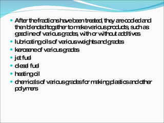 After the fractions have been treated, they are cooled and then blended together to make various products, such as: gasoline of various grades, with or without additives  lubricating oils of various weights and grades kerosene of various grades  jet fuel  diesel fuel  heating oil  chemicals of various grades for making plastics and other polymers  