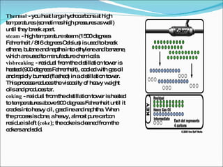 Thermal  - you heat large hydrocarbons at high temperatures (sometimes high pressures as well) until they break apart.  steam  - high temperature steam (1500 degrees Fahrenheit / 816 degrees Celsius) is used to break ethane, butane and naptha into ethylene and benzene, which are used to manufacture chemicals.  visbreaking  - residual from the distillation tower is heated (900 degrees Fahrenheit), cooled with gas oil and rapidly burned (flashed) in a distillation tower. This process reduces the viscosity of heavy weight oils and produces tar.  coking  - residual from the distillation tower is heated to temperatures above 900 degrees Fahrenheit until it cracks into heavy oil, gasoline and naphtha. When the process is done, a heavy, almost pure carbon residue is left ( coke ); the coke is cleaned from the cokers and sold.  
