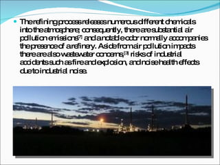 The refining process releases numerous different chemicals into the atmosphere; consequently, there are substantial air pollution emissions [7]  and a notable odor normally accompanies the presence of a refinery. Aside from air pollution impacts there are also wastewater concerns, [3]  risks of industrial accidents such as fire and explosion, and noise health effects due to industrial noise . 