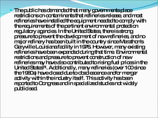 The public has demanded that many governments place restrictions on contaminants that refineries release, and most refineries have installed the equipment needed to comply with the requirements of the pertinent environmental protection regulatory agencies. In the United States, there is strong pressure to prevent the development of new refineries, and no major refinery has been built in the country since Marathon's Garyville Louisiana facility in 1976. However, many existing refineries have been expanded during that time. Environmental restrictions and pressure to prevent construction of new refineries may have also contributed to rising fuel prices in the United States [8] . Additionally, many refineries (over 100 since the 1980s) have closed due to obsolescence and/or merger activity within the industry itself. This activity has been reported to Congress and in specialized studies not widely publicised. 