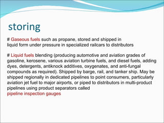 storing #  Gaseous fuels  such as propane, stored and shipped in  liquid form under pressure in specialized railcars to distributors #  Liquid fuels  blending (producing automotive and aviation grades of gasoline, kerosene, various aviation turbine fuels, and diesel fuels, adding dyes, detergents, antiknock additives, oxygenates, and anti-fungal compounds as required). Shipped by barge, rail, and tanker ship. May be shipped regionally in dedicated pipelines to point consumers, particularly aviation jet fuel to major airports, or piped to distributors in multi-product pipelines using product separators called  pipeline inspection gauges   