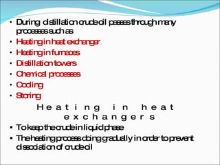 During  distillation crude oil passes through many processes such as Heating in heat exchanger Heating in furnaces Distillation towers Chemical processes Cooling Storing Heating in heat exchangers To keep the crude in liquid phase The heating process doing gradually in order to prevent dissociation of crude oil 