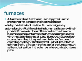 furnaces A furnace or direct fired heater, is an equipment used to provide heat for a process or can serve as reactor which provides heats of reaction. Furnace designs vary as to its function Fuel flows into the burner  and is burnt with air provided from an air blower. There can be more than one burner in a particular furnace which can be arranged in cells which heat a particular set of tubes. Burners can also be floor mounted as in the picture, wall mounted or roof mounted depending on design. The flames heat up the tubes, which in turn heat the fluid inside in the first part of the furnace known as the radiant section. In the chamber where combustion takes place 