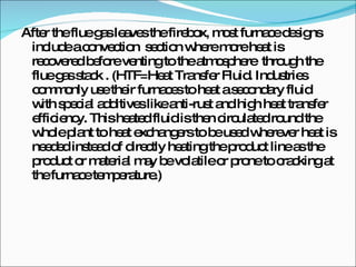 After the flue gas leaves the firebox, most furnace designs include a convection  section where more heat is recovered before venting to the atmosphere  through the flue gas stack . (HTF=Heat Transfer Fluid. Industries commonly use their furnaces to heat a secondary fluid with special additives like anti-rust and high heat transfer efficiency. This heated fluid is then circulated round the whole plant to heat exchangers to be used wherever heat is needed instead of directly heating the product line as the product or material may be volatile or prone to cracking at the furnace temperature.) 