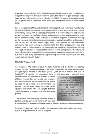 In general the trend since 1971 (off gold convertibility) shows a high correlation in
the gold and oil prices. However in recent years, the increase in gold prices (in USD)
have started to lag the increase in oil prices (in USD). The dramatic increase in gold
(in USD) from $35 to $943 over those years also reflects the decline in value of the
dollar.

Due to the absence of the gold standard, where paper based currencies must be fully
backed by bullion, the US and other governments of the world are free to inflate
their money supply with the consequent decline in the value of goods and services
vis-à-vis their currency. Official inflation and consumer price index figures have to an
extent been masked by careful selection of the basket of goods and services making
up the measure. Yet inflation is now recognised as a growing problem and figures in
the UK and US are well above target levels. The response of the investment
community has been entirely predictable. With the dollar dropping in value and
interest rates in the US now at 2%, investors have moved to commodities seeking
real assets which are not subject to the whim of central bank policies. The wholesale
move of speculative traders into commodities has also exacerbated this trend. Oil is
but one of the many commodities experiencing this boom in price (vis-à-vis the
rapidly deteriorating US dollar).

The Dollar Price of Food

Jose Graziano, FAO representative for Latin America and the Caribbean recently
pointed out that “loss of confidence in the dollar has pushed the investment funds to
look for higher returns in the basic goods… first of all in metals and then in
foodstuffs”. A number of speculators have in the past years switched their
investments to the commodity markets in search
                                                         "There's a risk that more
of higher returns than they would earn in shares
                                                          people won't be able to
and bonds markets. Again foodstuffs are mostly
                                                       afford basic foods anymore,
assessed in US dollars, and governments are             increasing malnutrition in
keeping control over wage increases which                        the region"
squeeze consumers who are caught between                 Fernando Soto, regional policy
rapidly increasing prices and restrictions on wage         head for the U.N. Food and
growth.                                                 Agriculture Organization (FAO)
                                                           (Reuters 15th April, 2008).
“Low-income, food-importing countries mostly in
Central America were most vulnerable”, Soto said
at the sidelines of an FAO conference on Latin America and the Caribbean in Brasilia.

Food riots in Haiti over high prices for rice, beans and other food staples led to the
ouster of its government in April of this year.




                                           9
                                www.hizb.org.uk
 