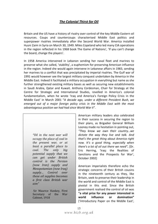 The Colonial Thirst for Oil


Britain and the US have a history of rivalry over control of the key Middle Eastern oil
resources. Coups and countercoups characterised Middle East politics and
superpower rivalries immediately after the Second World War. America installed
Husni Zaim in Syria on March 30, 1949. Miles Copeland who led many CIA operations
in the region reflected in his 1968 book The Game of Nations’, ‘If you can’t change
the board, change the players’.

In 1958 America intervened in Lebanon sending her naval fleet and marines to
preserve what she called, ‘stability’, a euphemism for preserving American influence
in the region. Indeed she would again intervene in Lebanese affairs in 1983, sending
her marines to a conflict that was precipitated by imperial rivalries. The Gulf war of
1991 would however see the largest military conquest undertaken by America in the
Middle East. Indeed it facilitated a military occupation in everything but name as she
further strengthened existing military bases as well as securing new establishments
in Saudi Arabia, Qatar and Kuwait. Anthony Cordesman, Chair for Strategy at the
Centre for Strategic and International Studies, revelled in America’s colonial
fundamentalism, when he wrote ‘Iraq and America’s Foreign Policy Crisis in the
Middle East’ in March 2001 “A decade ago, under a different President Bush, we
emerged out of a major foreign policy crisis in the Middle East with the most
advantageous position we had had since World War II”.

                                          American military leaders also celebrated
                                          in their success in securing the region to
                                          their plans, as Brigadier General William
                                          Looney made no hesitation in pointing out,
                                          “They know we own their country…we
      “Oil in the next war will           dictate the way they live and talk. And
      occupy the place of coal in         that’s the great thing about America right
      the present war, or at              now. It’s a good thing, especially when
      least a parallel place to           there’s a lot of oil out there we need”. [Dr.
      coal. The only big                  Eric Herring, ‘Iraq: the Realities of
      potential supply that we            Sanctions and the Prospects for War’,
      can get under British               October 2002]
      control is the Persian
      (now Iran) supply and               American imperialists therefore echo the
      Mesopotamian (now Iraq)             strategic concerns of their British cousins
      supply… Control over                in the nineteenth century as they, like
      these oil supplies becomes          Britain, seek to preserve their leadership in
      a first class British war
                                          the world and control of the Middle East is
      aim”
                                          pivotal in this end. Since the British
      Sir Maurice Hankey, First           government realised the control of oil was
      Secretary of the War                “a vital prize for any power interested in
      Cabinet, 1918                       world      influence     or     domination”
                                          [‘Introductory Paper on the Middle East’,

                                          15
                               www.hizb.org.uk
 