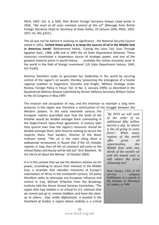 FRUS, 1947, Vol. V, p 569], then British Foreign Secretary Selwyn Lloyd wrote in
1956, “We must at all costs maintain control of this oil” [Message from British
Foreign Secretary Lloyd to Secretary of State Dulles, 23 January 1956, FRUS, 1955-
1957, Vo. XIII, p323.].

The US was not far behind in realising its significance - the National Security Council
stated in 1953, ‘United States policy is to keep the sources of oil in the Middle East
in American hands’ [Mohammed Heikal, ‘Cutting the Lions Tail; Suez Through
Egyptian Eyes’, 1986, p38] and in 1945 the US State Department declared, ‘These
resources constituted a stupendous source of strategic power, and one of the
greatest material prizes in world history . . . probably the richest economic prize in
the world in the field of foreign investment’ [US State Department History, 1945,
Vol. 8 p45].

America therefore seeks to guarantee her leadership in the world by securing
control of the region’s oil wealth, thereby ‘preventing the emergence of a hostile
regional coalition or hegemony’ [Conetta and Knight, ‘Military Strategy Under
Review, Foreign Policy in Focus’ Vol. IV No. 3, January 1999], as described in the
Quadrennial Defence Review submitted by former Defence Secretary William Cohen
to the US Congress in May 1997.

The invasion and occupation of Iraq, and the intention to maintain a long term
presence in the region was therefore a continuation of the struggle between the
Western powers. In the early twentieth century the
European nations quarrelled over how the lands of the          “By 2010 we will need
Khilafah would be divided amongst them culminating in          of the order of an
the Anglo-French Sykes-Picot agreement. A century later        additional fifty million
                                                               barrels a day. So where
they quarrel over how the region’s resources should be
                                                               is the oil going to come
divided amongst them, with America seeking to secure the
                                                               from?... While many
majority share. Paul Sanders, Director of the Nixon
                                                               regions of the world
Institute noted, “The oil is the main thing…there is
                                                               offer       great      oil
widespread nervousness in Russia that if the US changes        opportunities,        the
regimes in Iraq, then all the oil contracts will come to the   Middle East with two
United States and Russia will be left out” [Eric Boehlert, ‘At thirds of the world’s oil
the UN its all about the Money’, 14 October 2002].             and the lowest cost, is
                                                                  still where the prize
It is in this context that we see the Western nations vie for     ultimately lies”
power, scrambling to secure their interests in the Middle
East, a scramble that rekindles memories of Europe’s              Dick Cheney, CEO of Oil
colonisation of Africa in the nineteenth century. US policy       services           company
therefore seeks to attenuate any European influence and           Halliburton, in a speech to
control in Iraq, Michael O’Hanlon from the Brookings              the Institute of Petroleum
Institute told the House Armed Services Committee, “The           in London, in 1999
region that Iraq inhabits is so critical to U.S. interests that
we cannot just go in, remove Saddam, and leave the clean-
up to others… Iraq, unlike Afghanistan, is located in the
heartland of Arabia, a region whose stability is a critical

                                           16
                                 www.hizb.org.uk
 