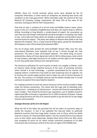 oilfields, these are "no-bid contracts whose terms were dictated by the oil
companies themselves. In other words oil companies are dictating their terms and
conditions to the Iraqi government. While ostensibly under the control of the Iraq
National Oil Company, foreign corporations will keep 75% of the value of the
contracts, leaving just 25% for their Iraqi partners.

That kind of ratio is unheard of in oil-rich Arab and Middle Eastern states, where
access to the oil is relatively straightforward and does not require deep or offshore
drilling. According to Greg Muttitt, a London-based oil expert, the assumption up
until now was that foreign multinationals would be brought in to develop new fields
in Iraq - not to take over those which are already in production and therefore require
minimal technical support. "The policy was always to allocate these fields to the Iraq
National Oil Company. This is a total reversal of that policy, giving the Iraq National
Oil Company a mere 25% instead of the planned 100%."

The US all along really wanted the extra-profitable 30-year PSAs once the new,
International Monetary Fund redacted Iraqi oil law is forced through the Iraqi
parliament. This seals a major US-European takeover - the whole thing, of course,
protected by a Status of Forces Agreement with its 58 US military bases, total control
of Iraqi airspace, total legal immunity for US soldiers and the right for the Pentagon
to turn Iraq upside down without even asking the hosts.

The American justification for such lucrative oil deals runs roughly as follows: Iraq's
oil industry needs foreign expertise because of the years of punishing sanctions
which starved it of new technology - a position exacerbated by the invasion and
ongoing violence. Furthermore Iraq needs to start producing more oil urgently, not
to improve the overall supply position (and to lower the cost of oil) but because of
the war. The country is in complete disarray and the billions handed over in no-bid
contracts to western firms have failed to rebuild it.

For invading countries to seize the natural resources of the country invaded is illegal
under the Geneva conventions. This means that the huge task of rebuilding Iraq's
infrastructure - including its oil infrastructure - remains the financial responsibility of
Iraq's invaders. They should be forced to pay reparations, just as Saddam Hussein's
regime paid $9bn to Kuwait in reparations for its 1990 annexation of Kuwait. Instead,
Iraq is being forced to sell 75% of its national wealth to pay the bills for its own illegal
invasion and occupation.

Strategic Direction of the US in the Region

While the fall of the dollar has persisted the US has taken no economic steps to
rectify the situation. In fact it has exploited this low-cost dollar to politically
blackmail countries that have huge dollar reserves such as China, which has dollar
reserves in excess of a thousand billion dollars. This has caused China to lose colossal
sums as their dollar assets depreciate. Despite these losses China has little choice
over accepting US terms for oil, which include continued acceptance of US debt
instruments due to American control of the main oil region of the Middle East.

                                            19
                                 www.hizb.org.uk
 