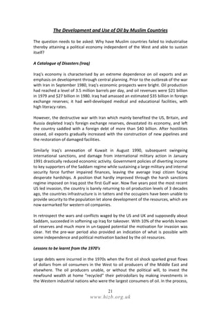The Development and Use of Oil by Muslim Countries

The question needs to be asked: Why have Muslim countries failed to industrialise
thereby attaining a political economy independent of the West and able to sustain
itself?

A Catalogue of Disasters (Iraq)

Iraq's economy is characterised by an extreme dependence on oil exports and an
emphasis on development through central planning. Prior to the outbreak of the war
with Iran in September 1980, Iraq's economic prospects were bright. Oil production
had reached a level of 3.5 million barrels per day, and oil revenues were $21 billion
in 1979 and $27 billion in 1980. Iraq had amassed an estimated $35 billion in foreign
exchange reserves; it had well-developed medical and educational facilities, with
high literacy rates.

However, the destructive war with Iran which mainly benefited the US, Britain, and
Russia depleted Iraq's foreign exchange reserves, devastated its economy, and left
the country saddled with a foreign debt of more than $40 billion. After hostilities
ceased, oil exports gradually increased with the construction of new pipelines and
the restoration of damaged facilities.

Similarly Iraq's annexation of Kuwait in August 1990, subsequent swingeing
international sanctions, and damage from international military action in January
1991 drastically reduced economic activity. Government policies of diverting income
to key supporters of the Saddam regime while sustaining a large military and internal
security force further impaired finances, leaving the average Iraqi citizen facing
desperate hardships. A position that hardly improved through the harsh sanctions
regime imposed on Iraq post the first Gulf war. Now five years post the most recent
US led invasion, the country is barely returning to oil production levels of 3 decades
ago, the countries infrastructure is in tatters and the occupiers have been unable to
provide security to the population let alone development of the resources, which are
now earmarked for western oil companies.

In retrospect the wars and conflicts waged by the US and UK and supposedly about
Saddam, succeeded in softening up Iraq for takeover. With 10% of the worlds known
oil reserves and much more in un-tapped potential the motivation for invasion was
clear. Yet the pre-war period also provided an indication of what is possible with
some independence and political motivation backed by the oil resources.

Lessons to be learnt from the 1970’s

Large debts were incurred in the 1970s when the first oil shock sparked great flows
of dollars from oil consumers in the West to oil producers of the Middle East and
elsewhere. The oil producers unable, or without the political will, to invest the
newfound wealth at home “recycled” their petrodollars by making investments in
the Western industrial nations who were the largest consumers of oil. In the process,

                                         21
                                  www.hizb.org.uk
 