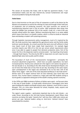 The veneer of city-states like Dubai, with its high-rise apartment blocks, 7 star
international hotels and the new Internet-city conceal fundamental and major
structural problems facing the Arab world.

Failed States

Due to short-termism on the part of the oil companies as well as the desire by the
Western oil companies to control the refining of crude and through it their hold over
oil production and oil producing countries, the Arab countries are starved of
manufacturing industries even in the oil sector. 2007 production data shows that
while the Middle East produced 31% of the world’s crude oil, a mere 8.3% was
actually refined within the region. Without manufacturing there is no value added
which means that there is no wealth creation, which is critical to build an industrial
base and develop a modern self-sustaining economy.

Through Capitalist macroeconomic policy management, much of it inspired by the
IMF, the Arab countries have neglected the agricultural sector and the fertile arable
land over several decades. As a result countries that were once self sufficient in food
now import much of their basic staple food requirement. For example Egypt
currently imports over 50% of its 13m ton per annum wheat requirements when
once it was able to supply its people from domestic production alone. Part of the
reason for this is the desperate need to conserve water – by importing virtual water
– through food imports. The drive by the IMF to repay loans via cash crops has also
depleted high value land usually used for wheat.

The by-product of much of the macroeconomic management – principally the
structural adjustment programmes - which have cut public expenditure, has been
increased poverty. Poverty once unheard of in the region’s rich nations has grown in
the last decade or so. According to the UN’s Arab Human Development Report, one
out of every five Arabs lives on less than $2 per day. According to the same report,
open unemployment in the region was estimated to be no less than 15% of the
labour force. Egypt – with one of the most educated workforces in the Arab world –
derives most of its export revenue from oil (raw material), Suez Canal dues and
tourism. Thus, human talent is wasted on a huge scale with PhD students acting as
tourist guides as opposed to being part of the wealth creating, dynamic economy.

In the 1970s and 1980s hundreds of billions of dollars were spent - via five-year plans
in the case of Saudi Arabia – to build public infrastructure. Extravagant sums were
spent building the Jeddah and Riyadh airports alone. However, much of this is now in
disrepair. This, at a time when demands for school, hospitals, roads, airports and
ports has never been as great.

The region’s water supplies – particularly important due to the arid climate – are
under threat. According to the UN Arab Human Development report fifteen Arab
countries are below the water “poverty line” with less than 1,000 cubic metres per
person per year. National leaders acting on short-term ‘national interest’ have
exacerbated the situation.

                                          24
                               www.hizb.org.uk
 