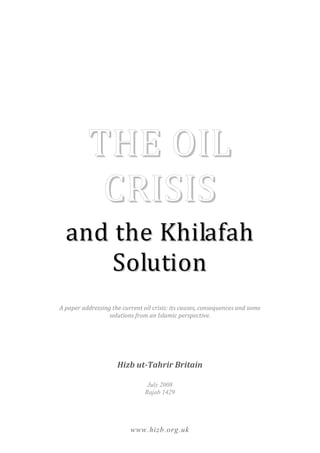 THE OIL
            CRISIS
  and the Khilafah
      Solution
A paper addressing the current oil crisis: its causes, consequences and some
                  solutions from an Islamic perspective.




                     Hizb ut-Tahrir Britain

                                 July 2008
                                Rajab 1429




                          www.hizb.org.uk
 