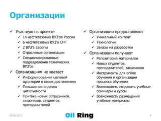 ОрганизацииУчаствуют в проекте14 нефтегазовых ВУЗ’ов России6 нефтегазовых ВУЗ’а СНГ2 ВУЗ’а ЕвропыОтраслевые организацииСпециализированные подразделения технических ВУЗ’овОрганизациям не хватаетИнформирования целевой аудиториио своихдостиженияхПовышения индекса цитируемостиПритоке новых сотрудников, заказчиков, студентов, преподавателейОрганизации предоставляютУникальный контентТехнологииЗаказы на разработкиОрганизации получаютРепозиторий материаловНовых студентов, преподавателей, заказчиковИнструменты для online обучения и организации процесса обученияВозможность создавать учебные семинары и курсыВозможность размещения учебные материалы21.06.20114