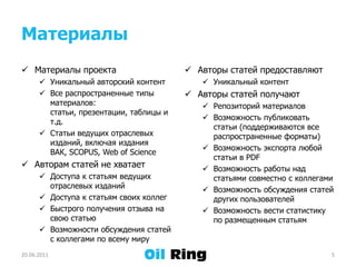 МатериалыМатериалы проектаУникальный авторский контентВсе распространенные типы материалов: статьи, презентации, таблицы и т.д.Статьи ведущих отраслевых изданий, включая издания ВАК, SCOPUS, Web of ScienceАвторам статей не хватаетДоступа к статьям ведущих отраслевых изданийДоступа к статьям своих коллегБыстрого получения отзыва на свою статьюВозможности обсуждения статей с коллегами по всему мируАвторы статей предоставляютУникальный контентАвторы статей получаютРепозиторий материаловВозможность публиковать статьи (поддерживаются все распространенные форматы)Возможность экспорта любой статьи в PDFВозможность работы над статьями совместно с коллегамиВозможность обсуждения статей других пользователейВозможность вести статистику по размещенным статьям21.06.20115