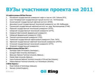 ВУЗы участники проекта на 201114 нефтегазовых ВУЗов России:Российский государственный университет нефти и газа им. И.М. Губкина (РГУ).Санкт-Петербургский государственный горный институт им. Г.В.Плеханова. Альметьевский государственный нефтяной институт (АГНИ).Дальневосточный государственный технический университет им. В.В. Куйбышева.Грозненский государственный нефтяной институт им. акад. Миллионщикова (ГГНИ).Пермский государственный технический университет (ПГТУ).Самарский государственный технический университет (СГТУ).Северный (Арктический) федеральный университет.Сибирский федеральный университет (СФУ). Томский политехнический университет (ТПУ). Тюменский государственный нефтегазовый университет (Тюм. ГНГУ). Уфимский государственный нефтяной технический университет (УГНТУ).Ухтинский государственный технический университет (УГТУ).Югорский государственный университет. 6 нефтегазовых ВУЗов СНГ :Azerbaijan State Oil Academy (Azerbaijan) ;Sumgayit State University (Azerbaijan) ;Belarusian National Technical University (Belarus) ;Polotsk State University (Belarus) ;Ivano-Frankovsk National Technical University of Oil and Gas (Ukraine);Poltava National Technical University n.a.Y.Kondratyuk (Ukraine);2 ВУЗа Европы :Royal Institute of technology (Швеция);  Warwick (United Kingdom);21.06.20117