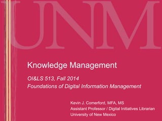 Knowledge Management 
OI&LS 513, Fall 2014 
Foundations of Digital Information Management 
Kevin J. Comerford, MFA, MS 
Assistant Professor / Digital Initiatives Librarian 
University of New Mexico 
 