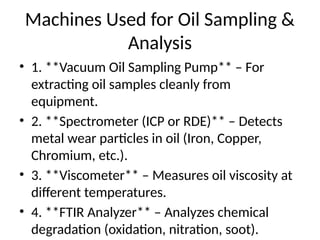 Machines Used for Oil Sampling &
Analysis
• 1. **Vacuum Oil Sampling Pump** – For
extracting oil samples cleanly from
equipment.
• 2. **Spectrometer (ICP or RDE)** – Detects
metal wear particles in oil (Iron, Copper,
Chromium, etc.).
• 3. **Viscometer** – Measures oil viscosity at
different temperatures.
• 4. **FTIR Analyzer** – Analyzes chemical
degradation (oxidation, nitration, soot).
 