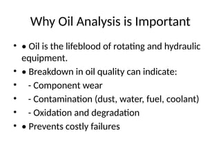 Why Oil Analysis is Important
• • Oil is the lifeblood of rotating and hydraulic
equipment.
• • Breakdown in oil quality can indicate:
• - Component wear
• - Contamination (dust, water, fuel, coolant)
• - Oxidation and degradation
• • Prevents costly failures
 