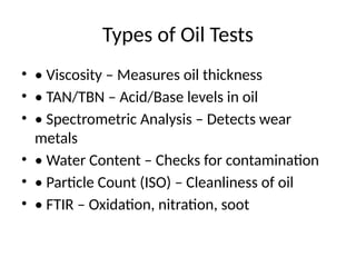 Types of Oil Tests
• • Viscosity – Measures oil thickness
• • TAN/TBN – Acid/Base levels in oil
• • Spectrometric Analysis – Detects wear
metals
• • Water Content – Checks for contamination
• • Particle Count (ISO) – Cleanliness of oil
• • FTIR – Oxidation, nitration, soot
 