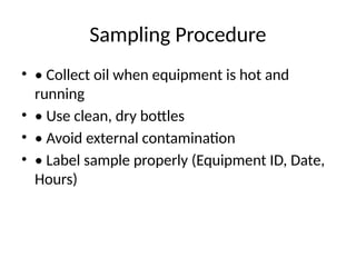 Sampling Procedure
• • Collect oil when equipment is hot and
running
• • Use clean, dry bottles
• • Avoid external contamination
• • Label sample properly (Equipment ID, Date,
Hours)
 